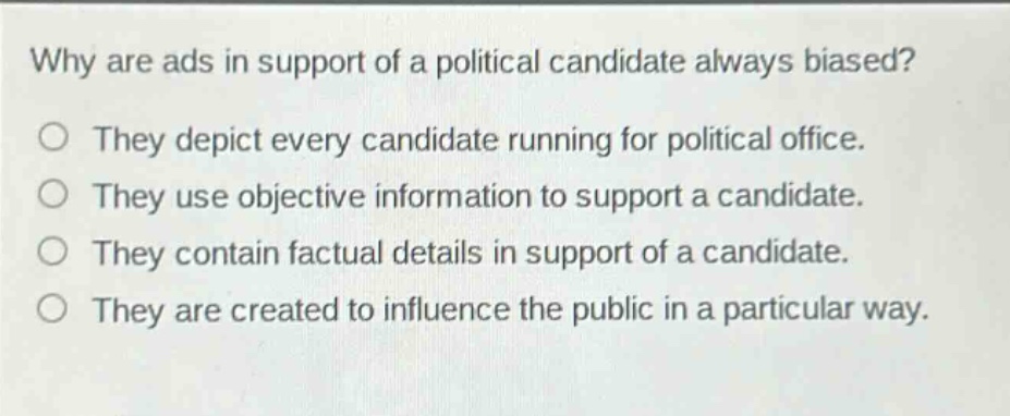 why are ads in support of a political candidate always biased?\no they depict every candidate running for political office.\no they use objective information to support a candidate.\no they contain factual details in support of a candidate.\no they are created to influence the public in a particular way.