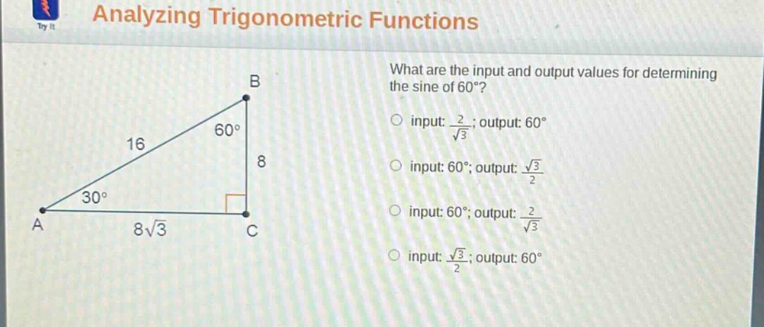 analyzing trigonometric functions\nwhat are the input and output values for determining the sine of 60°?\ninput: $\frac{2}{sqrt{3}}$; output: 60°\ninput: 60°; output: $\frac{sqrt{3}}{2}$\ninput: 60°; output: $\frac{2}{sqrt{3}}$\ninput: $\frac{sqrt{3}}{2}$; output: 60°