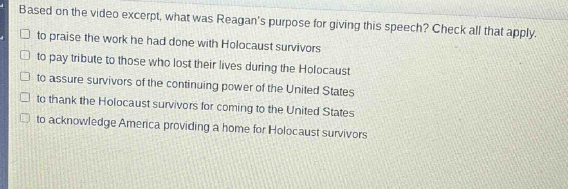 based on the video excerpt, what was reagans purpose for giving this speech? check all that apply.\n□ to praise the work he had done with holocaust survivors\n□ to pay tribute to those who lost their lives during the holocaust\n□ to assure survivors of the continuing power of the united states\n□ to thank the holocaust survivors for coming to the united states\n□ to acknowledge america providing a home for holocaust survivors