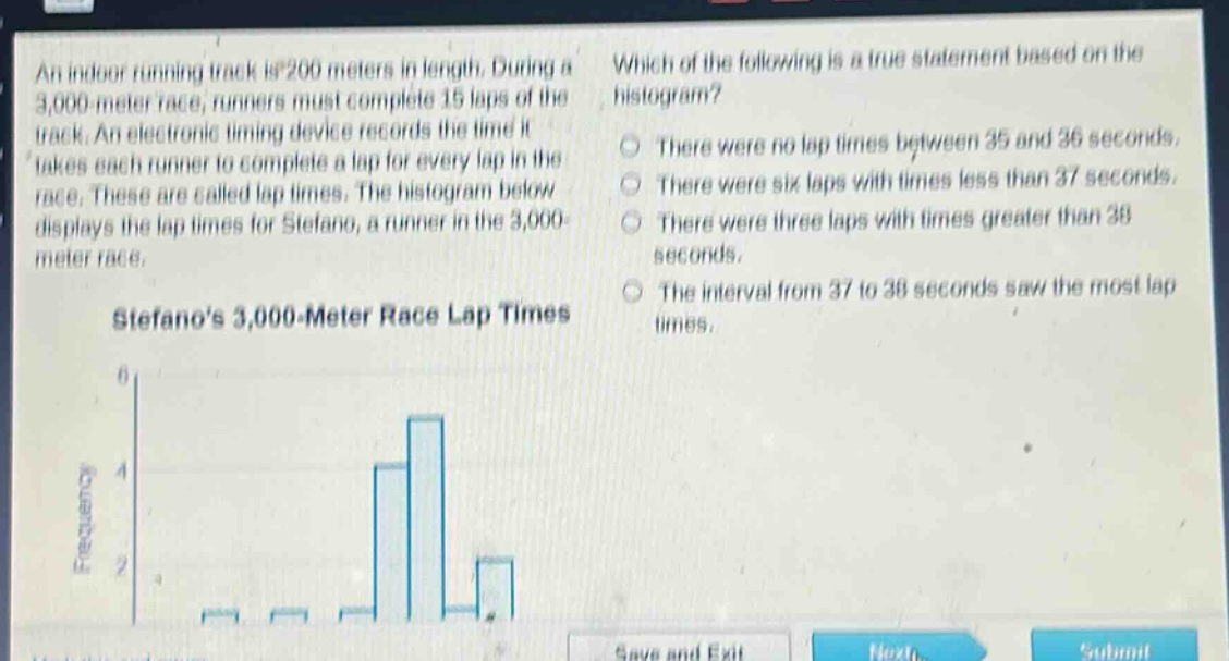 an indoor running track is 200 meters in length. during a 3,000 - meter race, runners must complete 15 laps of the track. an electronic timing device records the time it takes each runner to complete a lap for every lap in the race. these are called lap times. the histogram below displays the lap times for stefano, a runner in the 3,000 - meter race. stefanos 3,000 - meter race lap times which of the following is a true statement based on the histogram? there were no lap times between 35 and 36 seconds. there were six laps with times less than 37 seconds. there were three laps with times greater than 38 seconds. the interval from 37 to 38 seconds saw the most lap times.