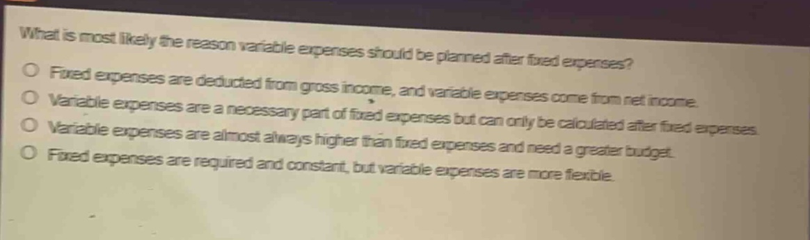 what is most likely the reason variable expenses should be planned after fixed expenses?\no fixed expenses are deducted from gross income, and variable expenses come from net income.\no variable expenses are a necessary part of fixed expenses but can only be calculated after fixed expenses.\no variable expenses are almost always higher than fixed expenses and need a greater budget.\no fixed expenses are required and constant, but variable expenses are more flexible.