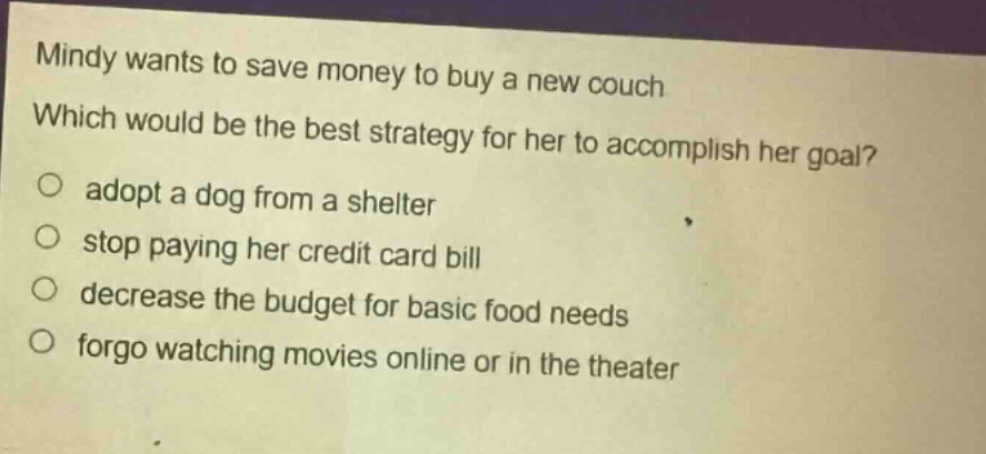 mindy wants to save money to buy a new couch. which would be the best strategy for her to accomplish her goal? adopt a dog from a shelter stop paying her credit - card bill decrease the budget for basic food needs forgo watching movies online or in the theater