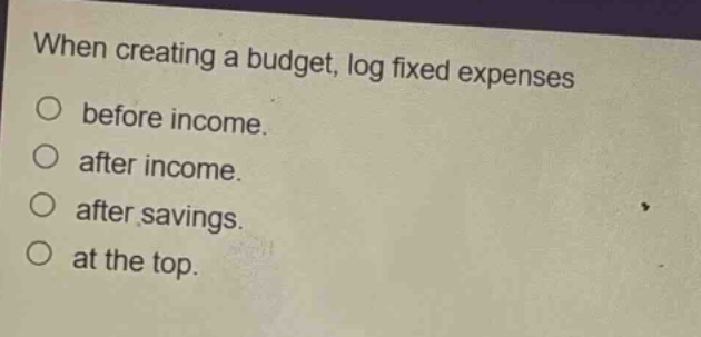 when creating a budget, log fixed expenses\nbefore income.\nafter income.\nafter savings.\nat the top.