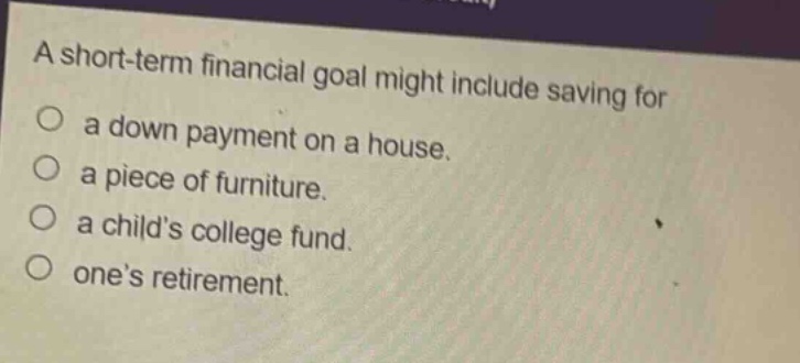 a short - term financial goal might include saving for\na down payment on a house.\na piece of furniture.\na childs college fund.\nones retirement.