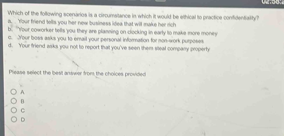 which of the following scenarios is a circumstance in which it would be ethical to practice confidentiality? a. your friend tells you her new business idea that will make her rich b. your coworker tells you they are planning on clocking in early to make more money c. your boss asks you to email your personal information for non - work purposes d. your friend asks you not to report that youve seen them steal company property please select the best answer from the choices provided o a o b o c o d