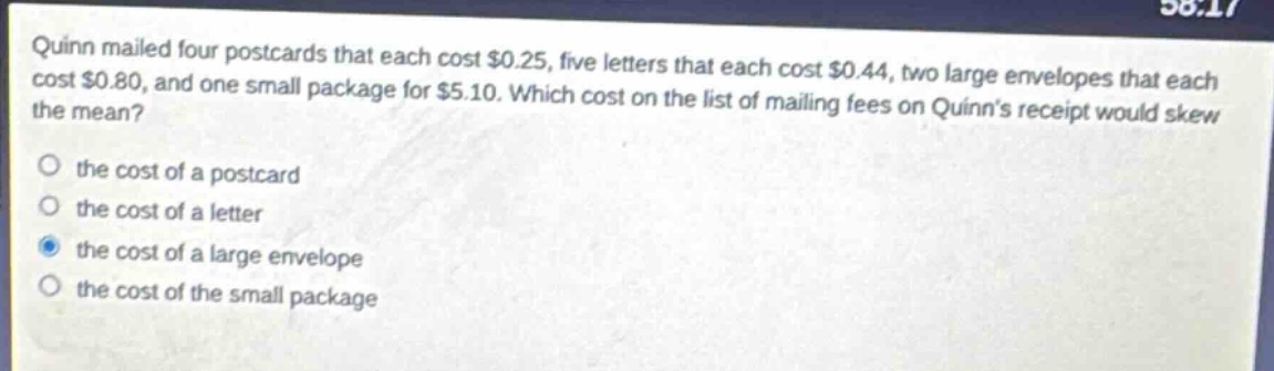 quinn mailed four postcards that each cost $0.25, five letters that each cost $0.44, two large envelopes that each cost $0.80, and one small package for $5.10. which cost on the list of mailing fees on quinns receipt would skew the mean?\no the cost of a postcard\no the cost of a letter\no the cost of a large envelope\no the cost of the small package