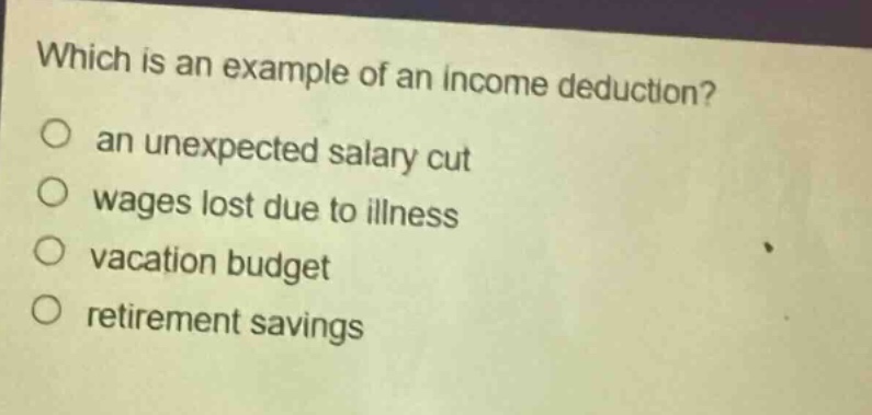 which is an example of an income deduction?\n○ an unexpected salary cut\n○ wages lost due to illness\n○ vacation budget\n○ retirement savings