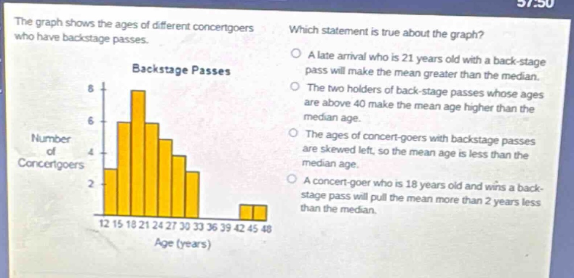 the graph shows the ages of different concert - goers who have backstage passes. which statement is true about the graph? a late arrival who is 21 years old with a back - stage pass will make the mean greater than the median. the two holders of back - stage passes whose ages are above 40 make the mean age higher than the median age. the ages of concert - goers with backstage passes are skewed left, so the mean age is less than the median age. a concert - goer who is 18 years old and wins a back - stage pass will pull the mean more than 2 years less than the median.