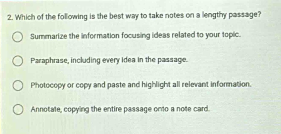2. which of the following is the best way to take notes on a lengthy passage?\nsummarize the information focusing ideas related to your topic.\nparaphrase, including every idea in the passage.\nphotocopy or copy and paste and highlight all relevant information.\nannotate, copying the entire passage onto a note card.