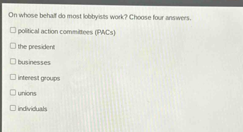 on whose behalf do most lobbyists work? choose four answers.\n□ political action committees (pacs)\n□ the president\n□ businesses\n□ interest groups\n□ unions\n□ individuals