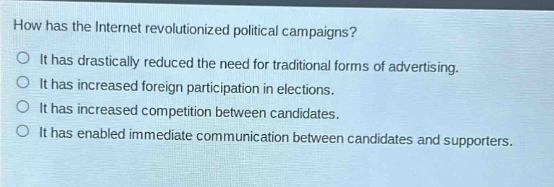 how has the internet revolutionized political campaigns?\nit has drastically reduced the need for traditional forms of advertising.\nit has increased foreign participation in elections.\nit has increased competition between candidates.\nit has enabled immediate communication between candidates and supporters.