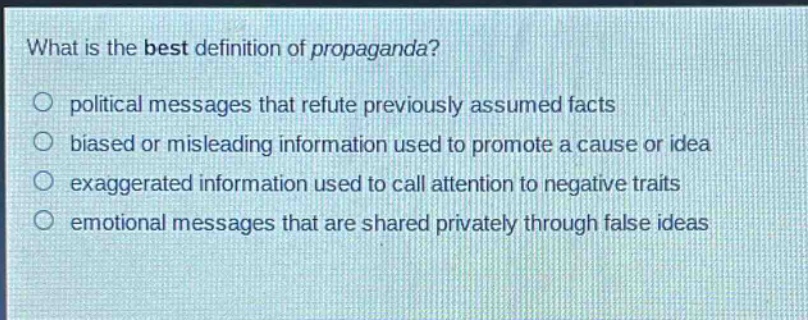 what is the best definition of propaganda?\n○ political messages that refute previously assumed facts\n○ biased or misleading information used to promote a cause or idea\n○ exaggerated information used to call attention to negative traits\n○ emotional messages that are shared privately through false ideas