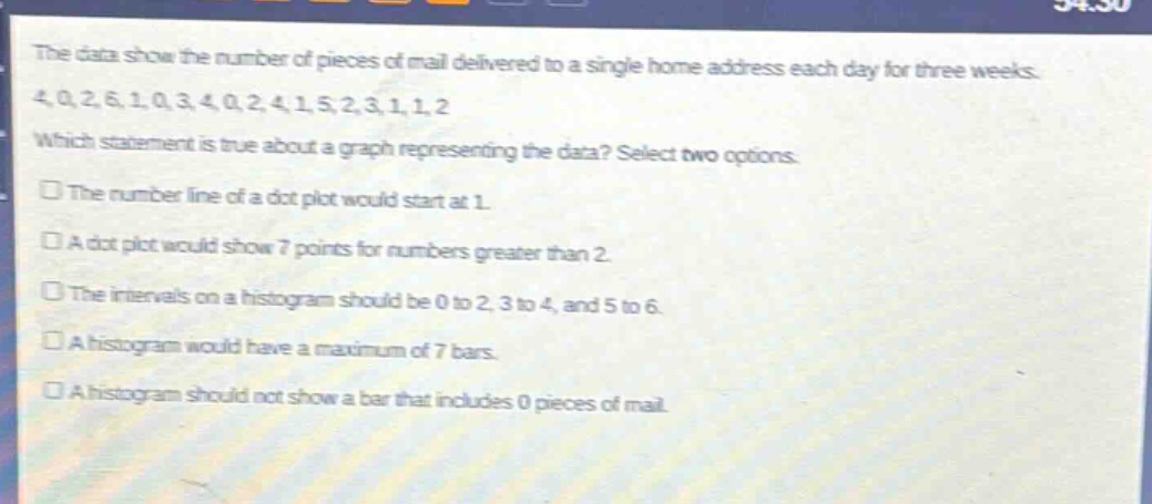 the data show the number of pieces of mail delivered to a single home address each day for three weeks. 4,0,2,6,1,0,3,4,0,2,4,1,5,2,3,1,1,2. which statement is true about a graph representing the data? select two options. the number line of a dot - plot would start at 1. a dot - plot would show 7 points for numbers greater than 2. the intervals on a histogram should be 0 to 2, 3 to 4, and 5 to 6. a histogram would have a maximum of 7 bars. a histogram should not show a bar that includes 0 pieces of mail.