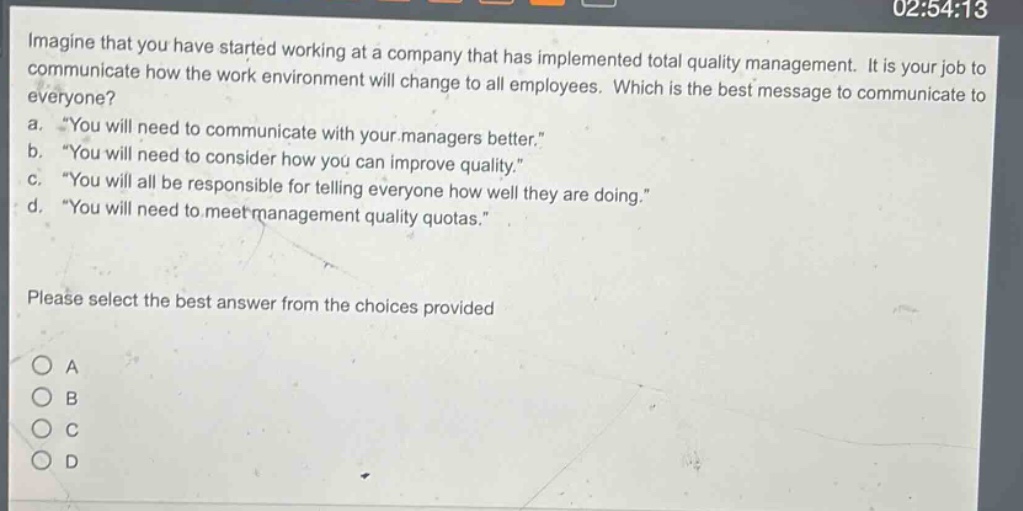imagine that you have started working at a company that has implemented total quality management. it is your job to communicate how the work environment will change to all employees. which is the best message to communicate to everyone?\na. “you will need to communicate with your managers better.”\nb. “you will need to consider how you can improve quality.”\nc. “you will all be responsible for telling everyone how well they are doing.”\nd. “you will need to meet management quality quotas.”\nplease select the best answer from the choices provided\n○ a\n○ b\n○ c\n○ d