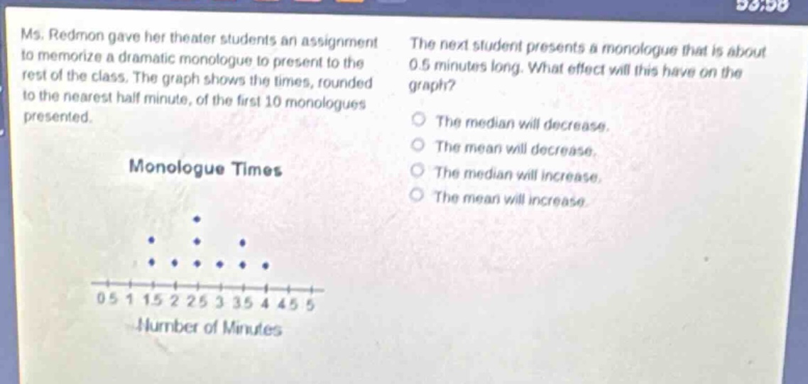 ms. redmon gave her theater students an assignment to memorize a dramatic monologue to present to the rest of the class. the graph shows the times, rounded to the nearest half minute, of the first 10 monologues presented. the next student presents a monologue that is about 0.5 minutes long. what effect will this have on the graph? the median will decrease. the mean will decrease. the median will increase. the mean will increase.