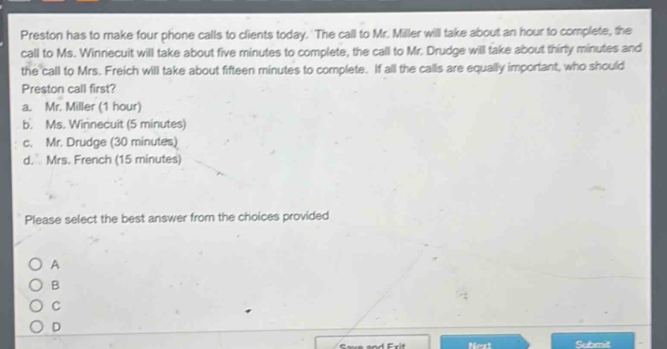 preston has to make four phone calls to clients today. the call to mr. miller will take about an hour to complete, the call to ms. winnecuit will take about five minutes to complete, the call to mr. drudge will take about thirty minutes and the call to mrs. freich will take about fifteen minutes to complete. if all the calls are equally important, who should preston call first?\na. mr. miller (1 hour)\nb. ms. winnecuit (5 minutes)\nc. mr. drudge (30 minutes)\nd. mrs. french (15 minutes)\nplease select the best answer from the choices provided\no a\no b\no c\no d