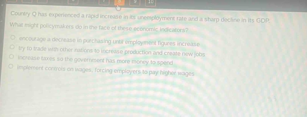 country q has experienced a rapid increase in its unemployment rate and a sharp decline in its gdp. what might policymakers do in the face of these economic indicators?\nencourage a decrease in purchasing until employment figures increase\ntry to trade with other nations to increase production and create new jobs\nincrease taxes so the government has more money to spend\nimplement controls on wages, forcing employers to pay higher wages