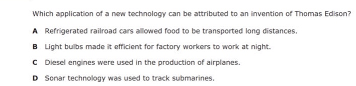 which application of a new technology can be attributed to an invention of thomas edison?\na refrigerated railroad cars allowed food to be transported long distances.\nb light bulbs made it efficient for factory workers to work at night.\nc diesel engines were used in the production of airplanes.\nd sonar technology was used to track submarines.