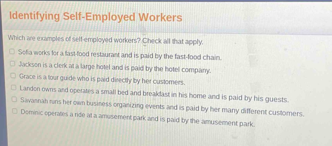 identifying self - employed workers\nwhich are examples of self - employed workers? check all that apply.\n□ sofia works for a fast - food restaurant and is paid by the fast - food chain.\n□ jackson is a clerk at a large hotel and is paid by the hotel company.\n□ grace is a tour guide who is paid directly by her customers.\n□ landon owns and operates a small bed and breakfast in his home and is paid by his guests.\n□ savannah runs her own business organizing events and is paid by her many different customers.\n□ dominic operates a ride at a amusement park and is paid by the amusement park.