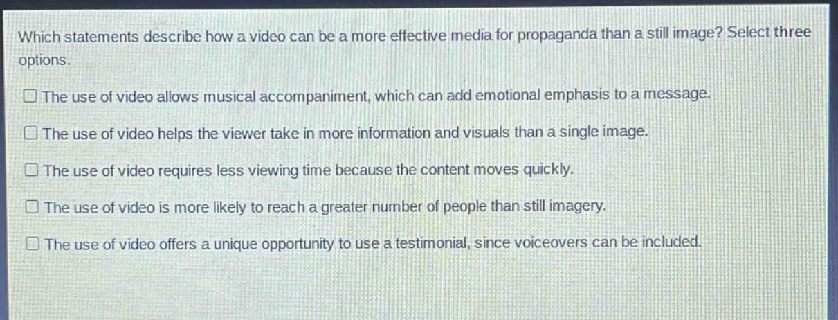 which statements describe how a video can be a more effective media for propaganda than a still image? select three options.\nthe use of video allows musical accompaniment, which can add emotional emphasis to a message.\nthe use of video helps the viewer take in more information and visuals than a single image.\nthe use of video requires less viewing time because the content moves quickly.\nthe use of video is more likely to reach a greater number of people than still imagery.\nthe use of video offers a unique opportunity to use a testimonial, since voiceovers can be included.