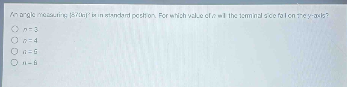 an angle measuring (870n)° is in standard position. for which value of n will the terminal side fall on the y - axis?\no n = 3\no n = 4\no n = 5\no n = 6