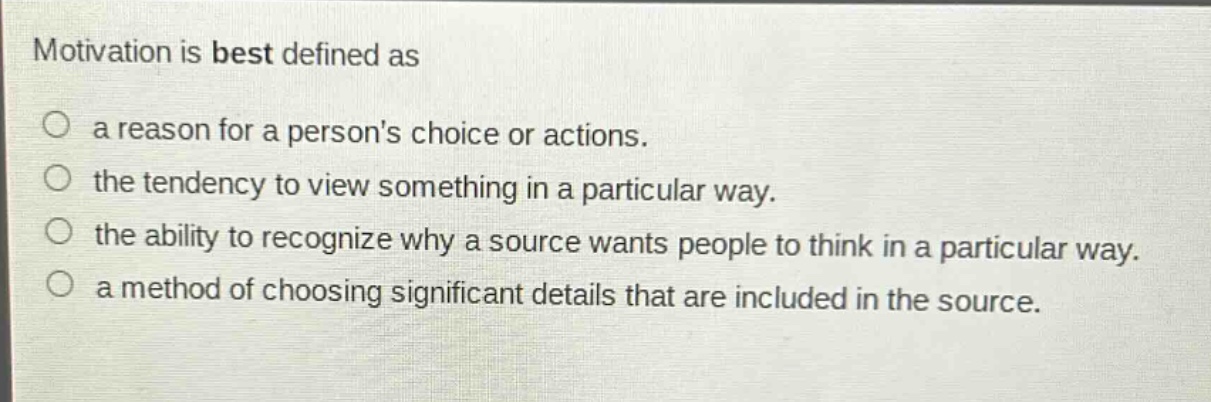 motivation is best defined as\n○ a reason for a persons choice or actions.\n○ the tendency to view something in a particular way.\n○ the ability to recognize why a source wants people to think in a particular way.\n○ a method of choosing significant details that are included in the source.