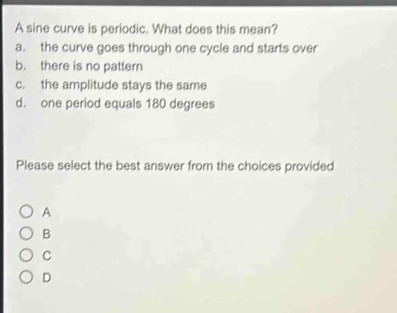 a sine curve is periodic. what does this mean?\na. the curve goes through one cycle and starts over\nb. there is no pattern\nc. the amplitude stays the same\nd. one period equals 180 degrees\nplease select the best answer from the choices provided\na\nb\nc\nd