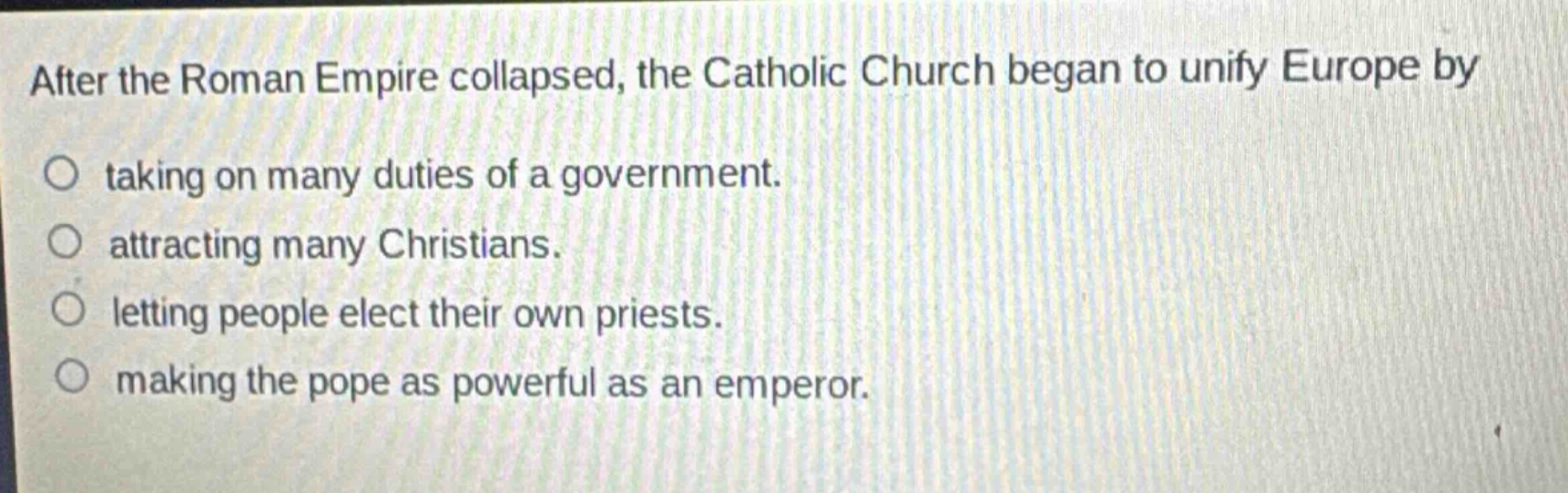 after the roman empire collapsed, the catholic church began to unify europe by\ntaking on many duties of a government.\nattracting many christians.\nletting people elect their own priests.\nmaking the pope as powerful as an emperor.