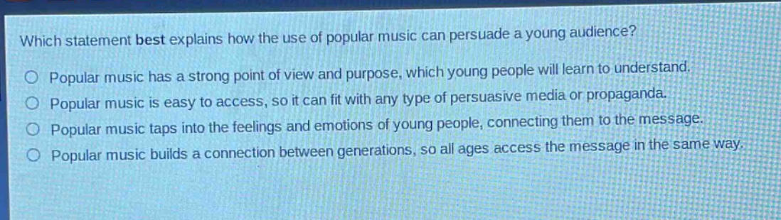 which statement best explains how the use of popular music can persuade a young audience?\npopular music has a strong point of view and purpose, which young people will learn to understand.\npopular music is easy to access, so it can fit with any type of persuasive media or propaganda.\npopular music taps into the feelings and emotions of young people, connecting them to the message.\npopular music builds a connection between generations, so all ages access the message in the same way.