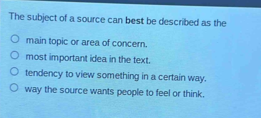 the subject of a source can best be described as the\n○ main topic or area of concern.\n○ most important idea in the text.\n○ tendency to view something in a certain way.\n○ way the source wants people to feel or think.