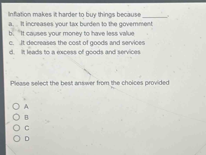 inflation makes it harder to buy things because ________. a. it increases your tax burden to the government b. it causes your money to have less value c. it decreases the cost of goods and services d. it leads to a excess of goods and services please select the best answer from the choices provided