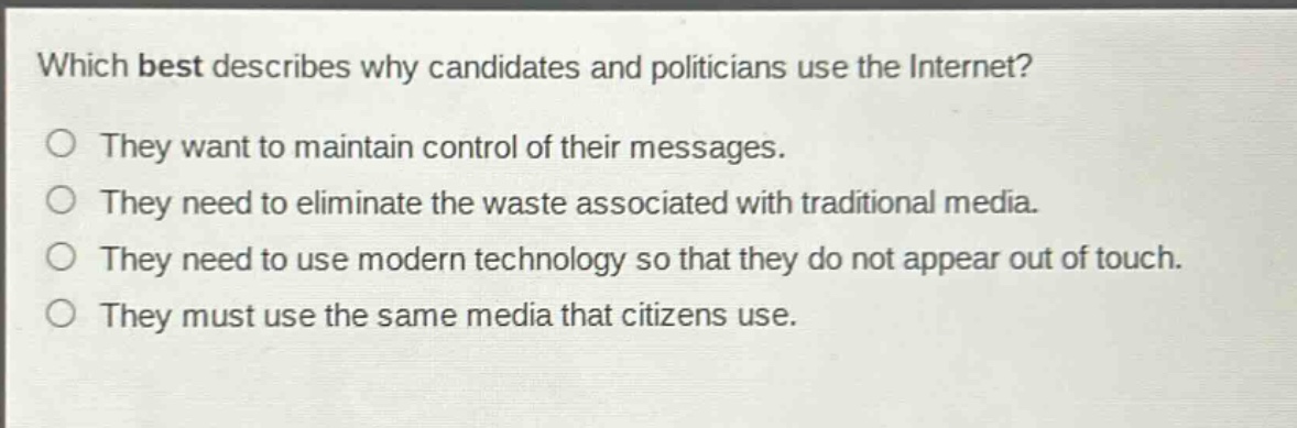 which best describes why candidates and politicians use the internet?\nthey want to maintain control of their messages.\nthey need to eliminate the waste associated with traditional media.\nthey need to use modern technology so that they do not appear out of touch.\nthey must use the same media that citizens use.