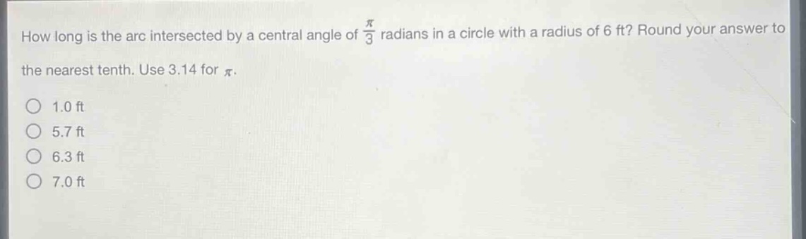 how long is the arc intersected by a central angle of $\frac{pi}{3}$ radians in a circle with a radius of 6 ft? round your answer to the nearest tenth. use 3.14 for $pi$.\n1.0 ft\n5.7 ft\n6.3 ft\n7.0 ft