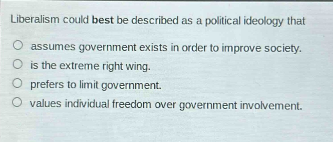 liberalism could best be described as a political ideology that\nassumes government exists in order to improve society.\nis the extreme right wing.\nprefers to limit government.\nvalues individual freedom over government involvement.
