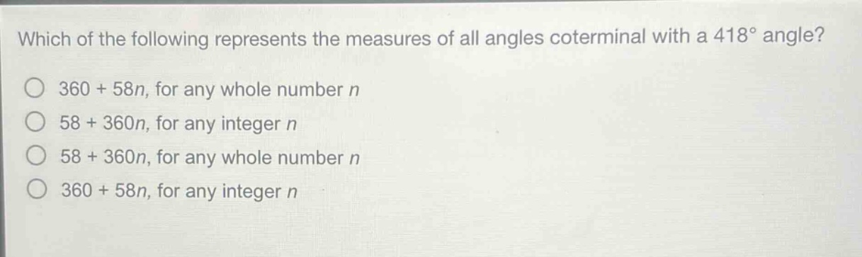 which of the following represents the measures of all angles coterminal with a 418° angle?\n360 + 58n, for any whole number n\n58 + 360n, for any integer n\n58 + 360n, for any whole number n\n360 + 58n, for any integer n