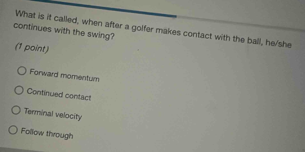 what is it called, when after a golfer makes contact with the ball, he/she continues with the swing? (1 point)\n○ forward momentum\n○ continued contact\n○ terminal velocity\n○ follow through