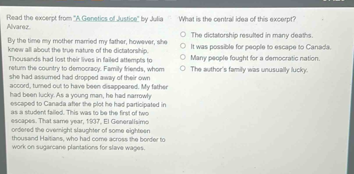 read the excerpt from \a genetics of justice\ by julia alvarez. by the time my mother married my father, however, she knew all about the true nature of the dictatorship. thousands had lost their lives in failed attempts to return the country to democracy. family friends, whom she had assumed had dropped away of their own accord, turned out to have been disappeared. my father had been lucky. as a young man, he had narrowly escaped to canada after the plot he had participated in as a student failed. this was to be the first of two escapes. that same year, 1937, el generalísimo ordered the overnight slaughter of some eighteen thousand haitians, who had come across the border to work on sugarcane plantations for slave wages. what is the central idea of this excerpt? the dictatorship resulted in many deaths. it was possible for people to escape to canada. many people fought for a democratic nation. the authors family was unusually lucky.