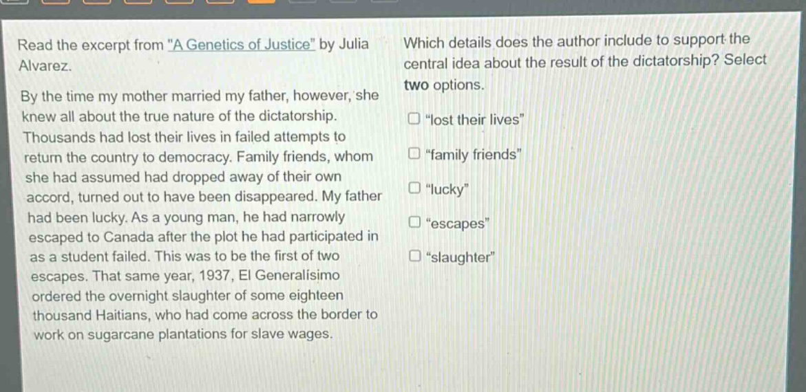 read the excerpt from \a genetics of justice\ by julia alvarez. by the time my mother married my father, however, she knew all about the true nature of the dictatorship. thousands had lost their lives in failed attempts to return the country to democracy. family friends, whom she had assumed had dropped away of their own accord, turned out to have been disappeared. my father had been lucky. as a young man, he had narrowly escaped to canada after the plot he had participated in as a student failed. this was to be the first of two escapes. that same year, 1937, el generalisimo ordered the overnight slaughter of some eighteen thousand haitians, who had come across the border to work on sugarcane plantations for slave wages. which details does the author include to support the central idea about the result of the dictatorship? select two options. \lost their lives\ \family friends\ \lucky\ \escapes\ \slaughter\