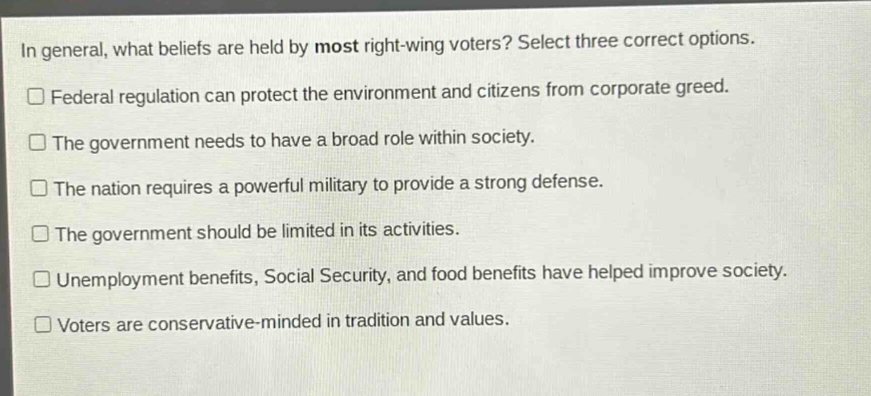 in general, what beliefs are held by most right - wing voters? select three correct options.\n□ federal regulation can protect the environment and citizens from corporate greed.\n□ the government needs to have a broad role within society.\n□ the nation requires a powerful military to provide a strong defense.\n□ the government should be limited in its activities.\n□ unemployment benefits, social security, and food benefits have helped improve society.\n□ voters are conservative - minded in tradition and values.