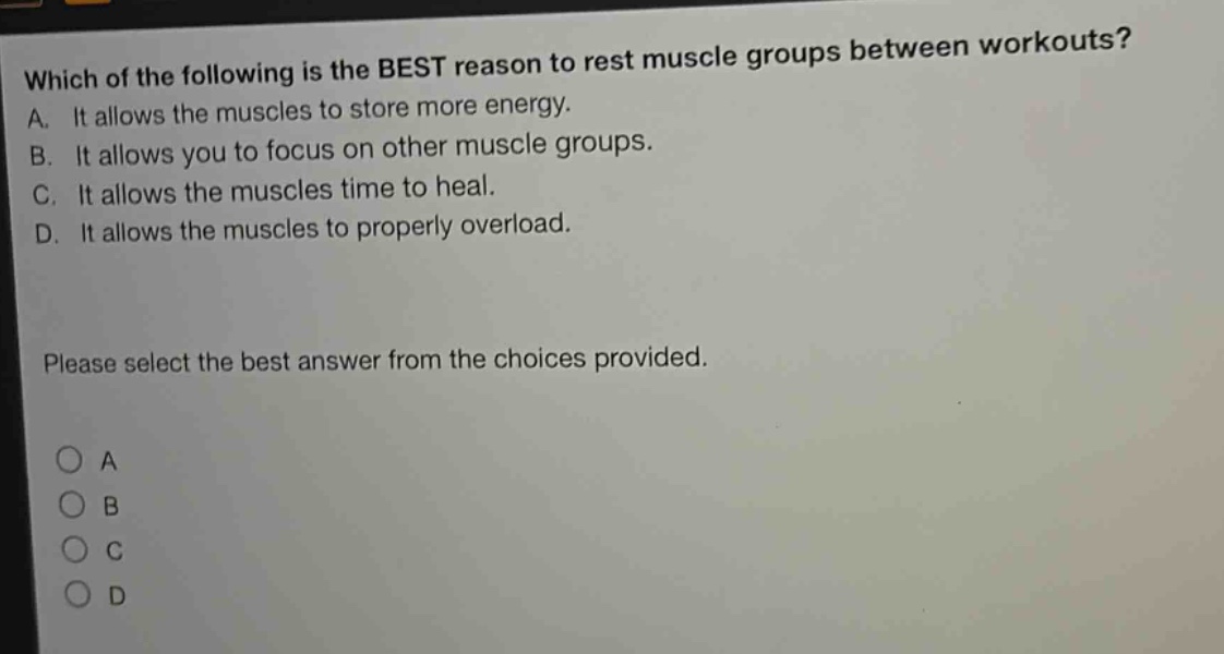which of the following is the best reason to rest muscle groups between workouts? a. it allows the muscles to store more energy. b. it allows you to focus on other muscle groups. c. it allows the muscles time to heal. d. it allows the muscles to properly overload. please select the best answer from the choices provided. o a o b o c o d