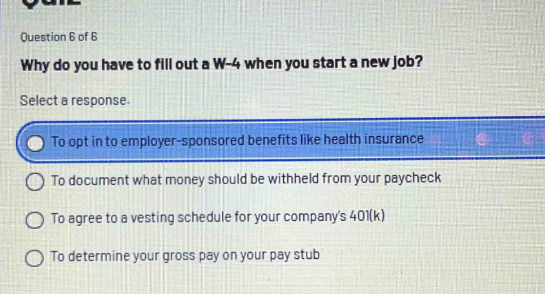 question 6 of 6\nwhy do you have to fill out a w - 4 when you start a new job?\nselect a response.\nto opt in to employer - sponsored benefits like health insurance\nto document what money should be withheld from your paycheck\nto agree to a vesting schedule for your company’s 401(k)\nto determine your gross pay on your pay stub