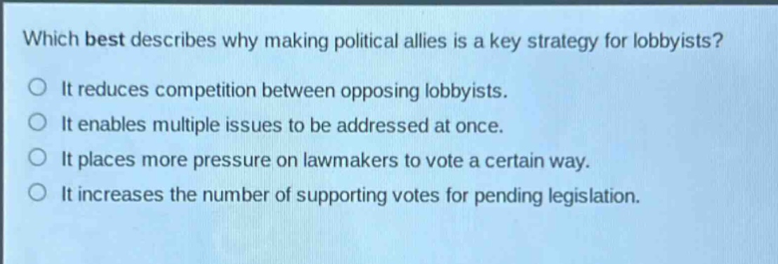 which best describes why making political allies is a key strategy for lobbyists?\nit reduces competition between opposing lobbyists.\nit enables multiple issues to be addressed at once.\nit places more pressure on lawmakers to vote a certain way.\nit increases the number of supporting votes for pending legislation.