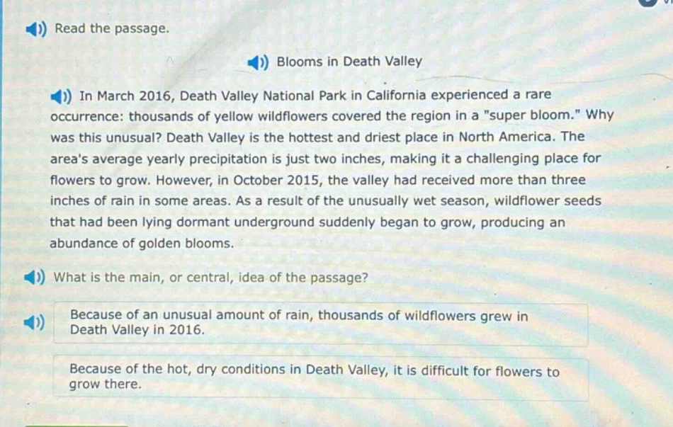 read the passage.\nblooms in death valley\nin march 2016, death valley national park in california experienced a rare occurrence: thousands of yellow wildflowers covered the region in a \super bloom.\ why was this unusual? death valley is the hottest and driest place in north america. the areas average yearly precipitation is just two inches, making it a challenging place for flowers to grow. however, in october 2015, the valley had received more than three inches of rain in some areas. as a result of the unusually wet season, wildflower seeds that had been lying dormant underground suddenly began to grow, producing an abundance of golden blooms.\nwhat is the main, or central, idea of the passage?\nbecause of an unusual amount of rain, thousands of wildflowers grew in death valley in 2016.\nbecause of the hot, dry conditions in death valley, it is difficult for flowers to grow there.