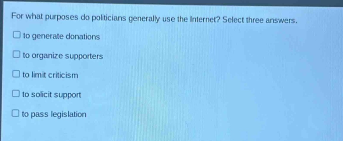 for what purposes do politicians generally use the internet? select three answers.\n□ to generate donations\n□ to organize supporters\n□ to limit criticism\n□ to solicit support\n□ to pass legislation
