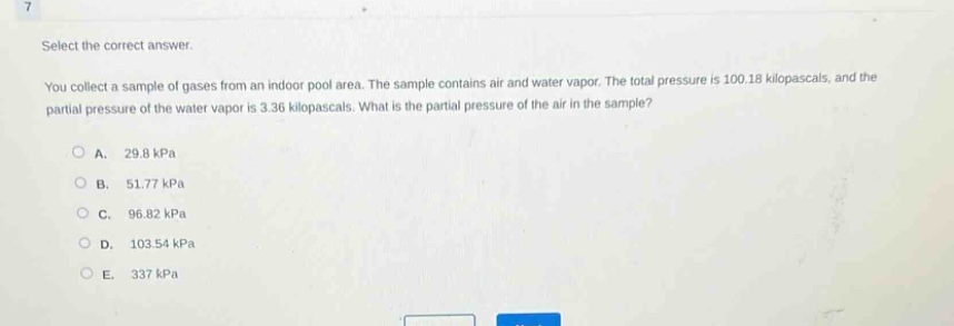 select the correct answer.\nyou collect a sample of gases from an indoor pool area. the sample contains air and water vapor. the total pressure is 100.18 kilopascals, and the partial pressure of the water vapor is 3.36 kilopascals. what is the partial pressure of the air in the sample?\na. 29.8 kpa\nb. 51.77 kpa\nc. 96.82 kpa\nd. 103.54 kpa\ne. 337 kpa