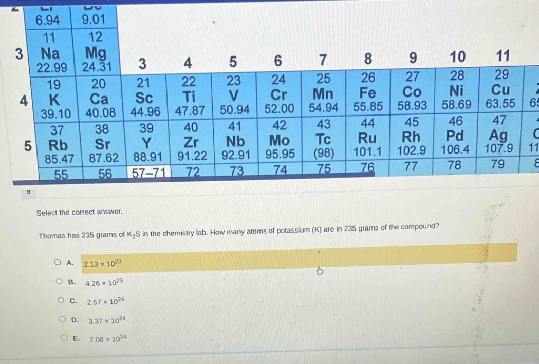 select the correct answer. thomas has 235 grams of k₂s in the chemistry lab. how many atoms of potassium (k) are in 235 grams of the compound?\na. 2.13×10²³\nb. 4.26×10²³\nc. 2.57×10²⁴\nd. 3.37×10²⁴\ne. 7.08×10²⁴