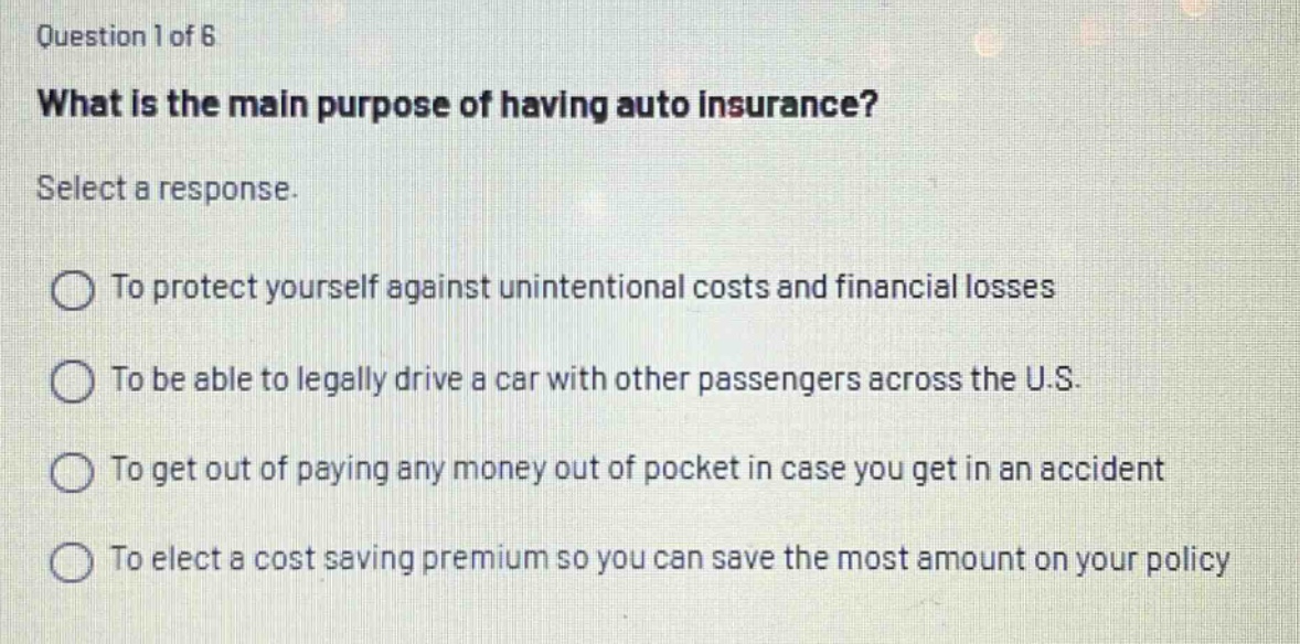question 1 of 6\nwhat is the main purpose of having auto insurance?\nselect a response.\nto protect yourself against unintentional costs and financial losses\nto be able to legally drive a car with other passengers across the u.s.\nto get out of paying any money out of pocket in case you get in an accident\nto elect a cost saving premium so you can save the most amount on your policy