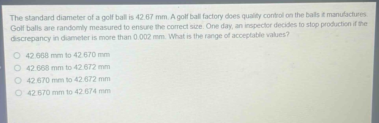 the standard diameter of a golf ball is 42.67 mm. a golf ball factory does quality control on the balls it manufactures. golf balls are randomly measured to ensure the correct size. one day, an inspector decides to stop production if the discrepancy in diameter is more than 0.002 mm. what is the range of acceptable values?\no 42.668 mm to 42.670 mm\no 42.668 mm to 42.672 mm\no 42.670 mm to 42.672 mm\no 42.670 mm to 42.674 mm