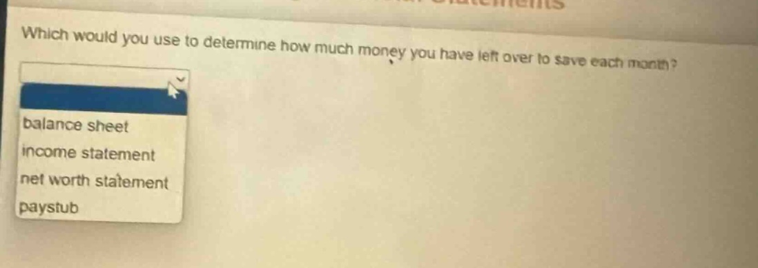 which would you use to determine how much money you have left over to save each month?\nbalance sheet\nincome statement\nnet worth statement\npaystub