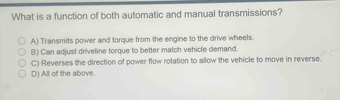 what is a function of both automatic and manual transmissions?\na) transmits power and torque from the engine to the drive wheels.\nb) can adjust driveline torque to better match vehicle demand.\nc) reverses the direction of power flow rotation to allow the vehicle to move in reverse.\nd) all of the above.